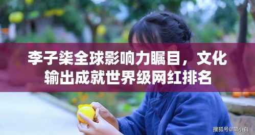 李子柒全球影响力瞩目,文化输出成就世界级网红排名