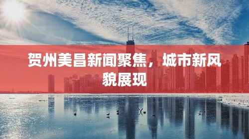 贺州美昌新闻聚焦，城市新风貌展现