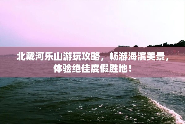 北戴河乐山游玩攻略,畅游海滨美景,体验绝佳度假胜地!