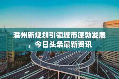 滁州新规划引领城市蓬勃发展,今日头条最新资讯