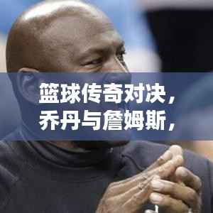 篮球传奇对决,乔丹与詹姆斯,谁领风骚?