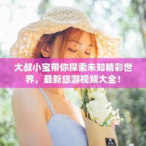 大叔小宝带你探索未知精彩世界,最新旅游视频大全!