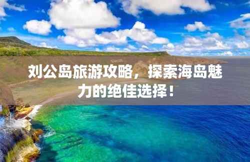 刘公岛旅游攻略,探索海岛魅力的绝佳选择!