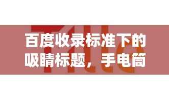 百度收录标准下的吸睛标题,手电筒发展史揭秘,从简单照明到高科技创新的演变之旅