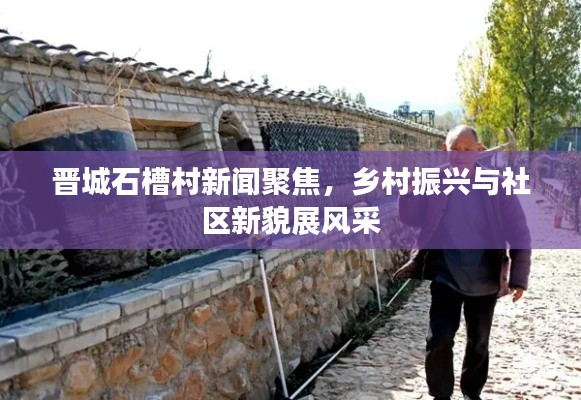 晋城石槽村新闻聚焦,乡村振兴与社区新貌展风采